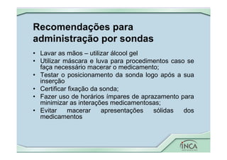 Recomendações para
administração por sondas
• Lavar as mãos – utilizar álcool gel
• Utilizar máscara e luva para procedimentos caso se
faça necessário macerar o medicamento;
• Testar o posicionamento da sonda logo após a sua
inserção
• Certificar fixação da sonda;
• Fazer uso de horários ímpares de aprazamento para
minimizar as interações medicamentosas;
• Evitar macerar apresentações sólidas dos
medicamentos
 
