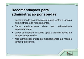 Recomendações para
administração por sondas
• Lavar a sonda gástrica/enteral antes, entre e após a
administração de medicamentos.
• Cada medicamento deve ser administrado
separadamente.
• Lavar de imediato a sonda após a administração da
terapêutica prescrita.
• Não administrar múltiplos medicamentos ao mesmo
tempo pela sonda.
 
