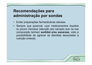 Recomendações para
administração por sondas
• Evitar preparações farmacêuticas oleosas.
• Sempre que possível, usar medicamentos líquidos
ou pouco viscosos (atenção aos xaropes que na sua
composição tenham sorbitol e/ou sacarose, visto a
possibilidade de agravar as diarréias associadas à
nutrição enteral).
 