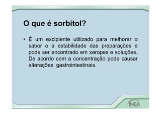 O que é sorbitol?
• É um excipiente utilizado para melhorar o
sabor e a estabilidade das preparações e
pode ser encontrado em xaropes e soluções.
De acordo com a concentração pode causar
alterações gastrointestinais.
 