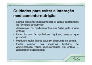 Cuidados para evitar a interação
medicamento-nutrição
• Nunca adicionar medicamentos e outras substâncias
às fórmulas de nutrição;
• Administrar os medicamentos em bôlus pela sonda
enteral;
• Usar formas farmacêuticas líquidas, sempre que
possível;
• Produtos muito ácidos causam obstrução da sonda.
• Evitar colocar nos mesmos horários de
administração vários medicamentos via enteral –
aprazamento adequado;
 