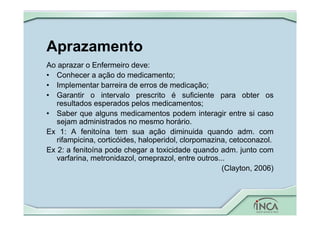 Aprazamento
Ao aprazar o Enfermeiro deve:
• Conhecer a ação do medicamento;
• Implementar barreira de erros de medicação;
• Garantir o intervalo prescrito é suficiente para obter os
resultados esperados pelos medicamentos;
• Saber que alguns medicamentos podem interagir entre si caso
sejam administrados no mesmo horário.
Ex 1: A fenitoína tem sua ação diminuida quando adm. com
rifampicina, corticóides, haloperidol, clorpomazina, cetoconazol.
Ex 2: a fenitoína pode chegar a toxicidade quando adm. junto com
varfarina, metronidazol, omeprazol, entre outros...
(Clayton, 2006)
 