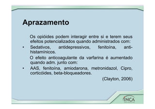 Aprazamento
Os opióides podem interagir entre si e terem seus
efeitos potencializados quando administrados com:
• Sedativos, antidepressivos, fenitoína, anti-
histamínicos.
O efeito anticoagulante da varfarina é aumentado
quando adm. junto com:
• AAS, fenitoína, amiodarona, metronidazol, Cipro,
corticóides, beta-bloqueadores.
(Clayton, 2006)
 