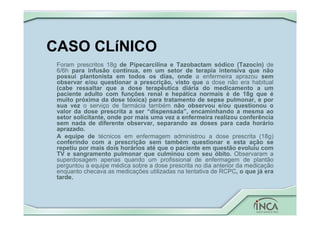 CASO CLíNICO
Foram prescritos 18g de Pipecarcilina e Tazobactam sódico (Tazocin) de
6/6h para infusão contínua, em um setor de terapia intensiva que não
possui plantonista em todos os dias, onde a enfermeira aprazou sem
observar e/ou questionar a prescrição, visto que a dose não era habitual
(cabe ressaltar que a dose terapêutica diária do medicamento a um
paciente adulto com funções renal e hepática normais é de 18g que é
muito próxima da dose tóxica) para tratamento de sepse pulmonar, e por
sua vez o serviço de farmácia também não observou e/ou questionou o
valor da dose prescrita a ser “dispensada”, encaminhando a mesma ao
setor solicitante, onde por mais uma vez a enfermeira realizou conferência
sem nada de diferente observar, separando as doses para cada horário
aprazado.
A equipe de técnicos em enfermagem administrou a dose prescrita (18g)
conferindo com a prescrição sem também questionar e esta ação se
repetiu por mais dois horários até que o paciente em questão evoluiu com
TV e sangramento pulmonar que culminou com seu óbito. Observaram a
superdosagem apenas quando um profissional de enfermagem de plantão
perguntou a equipe médica sobre a dose prescrita no dia anterior da medicação
enquanto checava as medicações utilizadas na tentativa de RCPC, o que já era
tarde.
 