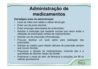 Administração de
medicamentos
Estratégias antes da administração:
• Lavar as mãos com sabão e utilizar álcool gel;
• Evitar uso de ponto decimal;
• Evitar empregar abreviações em prescrições;
• Solicitar à instituição que implante normas que visem evitar a
utilização de prescrições verbais de medicamentos;
• Solicitar uso de prescrição informatizada;
• Procurar destinar um local calmo para realização das
prescrições
• Solicitar ao médico para refazer cálculos de prescrição sempre
que houver dúvidas;
• Prescrever a diluição de medicamentos, incluindo tipo e a
quantidade de diluente, tempo de infusão
• Prescrever o modo de adm. de fármacos e soluções, por BI ou
método gravitacional
 