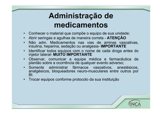 Administração de
medicamentos
• Conhecer o material que compõe o equipo de sua unidade;
• Abrir seringas e agulhas de maneira correta - ATENÇÃO
• Não adm. Medicamentos nas vias de aminas vasoativas,
insulina, heparina, sedação ou analgesia- IMPORTANTE
• Identificar todos equipos com o nome de cada droga antes do
injetor lateral- MUITO IMPORTANTE
• Observar, comunicar a equipe médica e farmacêutica de
plantão sobre a ocorrência de qualquer evento adverso;
• Somente administrar fármacos vasoativos, anestésicos,
analgésicos, bloqueadores neuro-musculares entre outros por
BI.
• Trocar equipos conforme protocolo da sua instituição
 