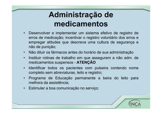Administração de
medicamentos
• Desenvolver e implementar um sistema efetivo de registro de
erros de medicação; incentivar o registro voluntário dos erros e
empregar atitudes que descreva uma cultura de segurança e
não de punição;
• Não diluir os fármacos antes do horário de sua administração
• Instituir rotinas de trabalho em que assegurem a não adm. de
medicamentos suspensos - ATENÇÃO
• Identificar todos os pacientes com pulseira contendo nome
completo sem abreviaturas, leito e registro;
• Programa de Educação permanente a beira do leito para
melhora da assistência;
• Estimular a boa comunicação no serviço;
 