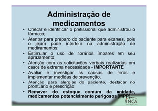 Administração de
medicamentos
• Checar e identificar o profissional que administrou o
fármaco;
• Atentar para preparo do paciente para exames, pois
o jejum pode interferir na administração de
medicamentos;
• Estimular o uso de horários ímpares em seu
aprazamento;
• Atenção com as solicitações verbais realizadas em
casos de extrema necessidade - IMPORTANTE
• Avaliar e investigar as causas de erros e
implementar medidas de prevenção.
• Atenção para alergias do paciente, destacar no
prontuário e prescrição;
• Remover do estoque comum da unidade,
medicamentos potencialmente perigosos (MPP).
 