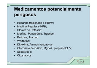 Medicamentos potencialmente
perigosos
• Heparina fracionada e HBPM;
• Insulina Regular e NPH;
• Cloreto de Potássio;
• Morfina, Pancurônio, Tracrium
• Petidina, Tramal;
• Warfarina;
• Digoxina, Aminas vasoativas;
• Gluconato de Cálcio, MgSo4, propranolol IV;
• Sedativos e
• Citostáticos;
 