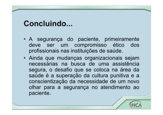 Concluindo...
• A segurança do paciente, primeiramente
deve ser um compromisso ético dos
profissionais nas instituições de saúde.
• Ainda que mudanças organizacionais sejam
necessárias na busca de uma assistência
segura, o desafio que se coloca na área da
saúde é a superação da cultura punitiva e a
conscientização da necessidade de um novo
olhar para a segurança no atendimento ao
paciente.
 