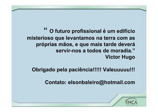 “ O futuro profissional é um edifício
misterioso que levantamos na terra com as
próprias mãos, e que mais tarde deverá
servir-nos a todos de moradia.”
Victor Hugo
Obrigado pela paciência!!!!! Valeuuuuu!!!
Contato: elsonbaleiro@hotmail.com
 