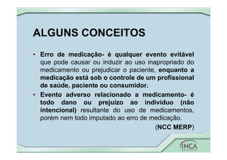 ALGUNS CONCEITOS
• Erro de medicação- é qualquer evento evitável
que pode causar ou induzir ao uso inapropriado do
medicamento ou prejudicar o paciente, enquanto a
medicação está sob o controle de um profissional
de saúde, paciente ou consumidor.
• Evento adverso relacionado a medicamento- é
todo dano ou prejuízo ao indivíduo (não
intencional) resultante do uso de medicamentos,
porém nem todo imputado ao erro de medicação.
(NCC MERP)
 