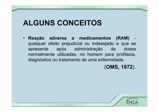 ALGUNS CONCEITOS
• Reação adversa a medicamentos (RAM) -
qualquer efeito prejudicial ou indesejado e que se
apresente após administração de doses
normalmente utilizadas, no homem para profilaxia,
diagnóstico ou tratamento de uma enfermidade.
(OMS, 1972).
 