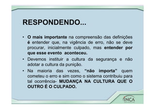 RESPONDENDO...
• O mais importante na compreensão das definições
é entender que, na vigência de erro, não se deve
procurar, inicialmente culpado, mas entender por
que esse evento aconteceu.
• Devemos instituir a cultura da segurança e não
adotar a cultura da punição.
• Na maioria das vezes, “não importa” quem
cometeu o erro e sim como o sistema contribuiu para
tal ocorrência- MUDANÇA NA CULTURA QUE O
OUTRO É O CULPADO.
 