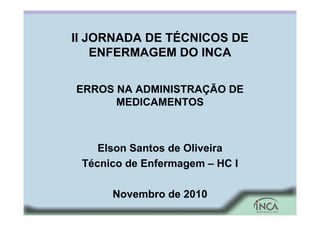 II JORNADA DE TÉCNICOS DE
ENFERMAGEM DO INCA
ERROS NA ADMINISTRAÇÃO DE
MEDICAMENTOS
Elson Santos de Oliveira
Técnico de Enfermagem – HC I
Novembro de 2010
 