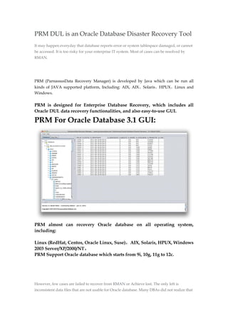 PRM DUL is an Oracle Database Disaster Recovery Tool
It may happen everyday that database reports error or system tablespace damaged, or cannot
be accessed. It is too risky for your enterprise IT system. Most of cases can be resolved by
RMAN.
PRM (ParnassusData Recovery Manager) is developed by Java which can be run all
kinds of JAVA supported platform, Including: AIX, AIX、Solaris、HPUX、Linux and
Windows.
PRM is designed for Enterprise Database Recovery, which includes all
Oracle DUL data recovery functionalities, and also easy-to-use GUI.
PRM For Oracle Database 3.1 GUI:
PRM almost can recovery Oracle database on all operating system,
including:
Linux (RedHat, Centos, Oracle Linux, Suse)，AIX, Solaris, HPUX, Windows
2003 Server/XP/2000/NT。
PRM Support Oracle database which starts from 9i, 10g, 11g to 12c.
However, few cases are failed to recover from RMAN or Achieve lost. The only left is
inconsistent data files that are not usable for Oracle database. Many DBAs did not realize that
 