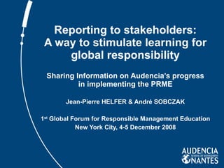 Reporting to stakeholders: A way to stimulate learning for global responsibility Sharing Information on Audencia’s progress in implementing the PRME Jean-Pierre HELFER & André SOBCZAK 1 st  Global Forum for Responsible Management Education New York City, 4-5 December 2008 