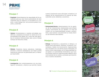14
     Principles for Responsible
     Management Education




     Principio 1                                                   nuestra comprensión acerca del papel, la dinámica y el
                                                                   impacto de las corporaciones en la creación de valor
     • Propósito: Desarrollaremos las capacidades de los es-       sostenible social, ambiental y económico.
       tudiantes para que sean futuros generadores de valor
       sostenible para los negocios y la sociedad en su con-
       junto, y para trabajar por una economía global inclu-
       yente y sostenible.                                        Principio 5
                                                                  • Partenariado/Socios: Interactuaremos con los gesto-
                                                                    res de las corporaciones empresariales para ampliar
     Principio 2                                                    nuestro conocimiento de sus desafíos a la hora de
                                                                    cumplir con sus responsabilidades sociales y ambien-
     • Valores: Incorporaremos a nuestras actividades aca-          tales y para explorar conjuntamente los modos efecti-
       démicas y programas de estudio los valores de la res-        vos de enfrentar tales desafíos.
       ponsabilidad social global, tal y como han sido descri-
       tos en iniciativas internacionales, tales como el Global
       Compact de Naciones Unidas.
                                                                  Principio 6
                                                                  • Diálogo: Facilitaremos y apoyaremos el diálogo y el
     Principio 3                                                    debate entre educadores, empresas, el gobierno, con-
                                                                    sumidores, medios, de comunicación, organizaciones
     • Método: Crearemos marcos educativos, materiales,             de la sociedad civil y los demás grupos interesados, en
       procesos y entornos pedagógicos que hagan posible            temas críticos relacionados con la responsabilidad so-
       experiencias efectivas de aprendizaje para un lideraz-       cial global y la sostenibilidad. Entendemos que nues-
       go responsable.                                              tras propias prácticas organizacionales deberán servir
                                                                    como ejemplo de los valores y actitudes que transmiti-
                                                                    mos a nuestros estudiantes.


     Principio 4
     • Investigación: Nos comprometeremos con una inves-
       tigación conceptual y empírica que permita mejorar




                                                                           5. Principles for Responsible Management Education
 