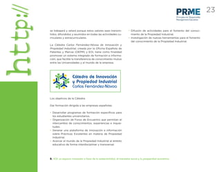 23
                                                                                                            Principles for Responsible
                                                                                                            Management Education



se trabajará y velará porque estos valores sean transmi-             • Difusión de actividades para el fomento del conoci-
tidos, difundidos y asumidos en todas las actividades cu-              miento de la Propiedad Industrial.
rriculares y extracurriculares.                                      • Investigación de nuevas herramientas para el fomento
                                                                       del conocimiento de la Propiedad Industrial.
La Cátedra Carlos Fernández-Nóvoa de Innovación y
Propiedad Industrial, creada por la Oﬁcina Española de
Patentes y Marcas (OEPM) y EOI, tiene como ﬁnalidad
promover un sistema integrado de formación e informa-
ción, que facilite la transferencia de conocimiento mutuo
entre las Universidades y el mundo de la empresa.




Los objetivos de la Cátedra:

Dar formación dirigida a las empresas españolas.

• Desarrollar programas de formación especíﬁcos para
  los estudiantes universitarios.
• Organización de Foros de Encuentro que permitan el
  intercambio de conocimientos, experiencias e inquie-
  tudes.
• Generar una plataforma de innovación e información
  sobre Prácticas Excelentes en materia de Propiedad
  Industrial.
• Acercar el mundo de la Propiedad Industrial al ámbito
  educativo de forma interdisciplinar y transversal.




8. EOI: un espacio innovador a favor de la sostenibilidad, el bienestar social y la prosperidad económica
 