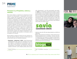 34
     Principles for Responsible
     Management Education




     Principios 3 y 6 Propósitos, valores y                              ción, diseminación y uso del conocimiento que produ-
                                                                         ce. Savia es el repositorio institucional donde se vuelca
     métodos                                                             la información y los contenidos que la escuela produce,
                                                                         promoviendo el acceso público y global a esos recursos.
     EOI conoce desde su experiencia la importancia de ser
                                                                         EOI, en su afán por impulsar las plataformas colaborati-
     vehículo de comunicación y transmisión de los prin-
                                                                         vas, forma también parte del OCW3 (Open Course Ware
     cipios y valores que se encarnan en los seis principios
                                                                         Consortium)2, una iniciativa promovida por el MIT para
     fundamentales de los PRME. Para eso, utiliza de mane-
                                                                         que Universidades, Escuelas e Instituciones pongan en
     ra masiva y sistemáticas las herramientas y canales de
                                                                         común al menos parte del conocimiento que producen
     comunicación digital bajo la premisa del acceso libre y
                                                                         como motor de cambio social.
     compartido al conocimiento que la escuela produzca. La
     convicción que nos mueve es que la creación de marcos
     y espacios digitales de intercambio abierto de conoci-
     miento suponen y constituyen uno de los fundamentos
     del cambio económico en el siglo XXI, la palanca que
     puede impulsar un diálogo enteramente nuevo con los
     interlocutores de la escuela, un conjunto de canales de
     comunicación capaces de integrar activamente la opi-
     nión de los agentes más cercanos a la Escuela y de la           • Además este año 2011 esta desarrollando una WIKI de
     sociedad en su conjunto.                                          diferentes
                                                                     • Blogs [http://www.eoi.es/blogs/] [http://www.eoi.es/
     EOI ha abierto y puesto en marcha, por eso, diversos ca-          blogs/blogosfera-eoi/]: vinculados, muchos de ellos,
     nales de creación, difusión y acceso a la información y el        a la generación de modelos de negocios alternativos,
     conocimiento que sus miembros producen:                           a la responsabilidad, la sostenibilidad y la ética en los
                                                                       negocios, a la documentación de nuevas modalidades
     • Repositorio institucional SAVIA [http://www.eoi.es/             de transmisión del conocimiento:
       savia/pubman/]: EOI asume los principios de la difu-
       sión abierta y compartida del conocimiento como un
       pilar sobre el que construir la prosperidad. Asume, en
       consecuencia, los principios que encarnan las licencias
       Creative Commons1 como amparo jurídico para la crea-
                                                                          blogs
     1
       Creative Commons http://creativecommons.org/licenses/by-      2
                                                                       Open CourseWare Consortium http://www.ocwconsortium.
     nc-sa/3.0/es/                                                   org/




                                                10. EOI y su compromiso social: innovación en abierto, blogs, redes sociales, Alumni
 