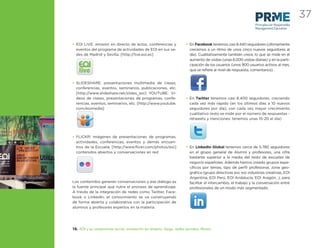 37
                                                                                                              Principles for Responsible
                                                                                                              Management Education



• EOI LIVE: emisión en directo de actos, conferencias y             • En Facebook tenemos casi 8.440 seguidores (últimamente
  eventos del programa de actividades de EOI en sus se-               crecemos a un ritmo de unos cinco nuevos seguidores al
  des de Madrid y Sevilla. [http://live.eoi.es]                       día). Cualitativamente también crece, lo que se mide en el
                                                                      aumento de visitas (unas 6.000 visitas diarias) y en la parti-
                                                                      cipación de los usuarios (unos 900 usuarios activos al mes,
   live                                                               que se reﬁere al nivel de respuesta, comentarios)


• SLIDESHARE: presentaciones multimedia de clases,
  conferencias, eventos, seminarios, publicaciones, etc.
  [http://www.slideshare.net/slides_eoi] YOUTUBE: Ví-
  deos de clases, presentaciones de programas, confe-               • En Twitter tenemos casi 8.400 seguidores, creciendo
  rencias, eventos, seminarios, etc. [http://www.youtube.             cada vez más rápido (en los últimos días a 10 nuevos
  com/eoimedia]                                                       seguidores por día), con cada vez mayor crecimiento
                                                                      cualitativo (esto se mide por el número de respuestas -
                                                                      retweets y menciones: tenemos unas 15-20 al día)



• FLICKR: imágenes de presentaciones de programas,
  actividades, conferencias, eventos y demás encuen-
  tros de la Escuela. [http://www.ﬂickr.com/photos/eoi]             • En LinkedIn Global tenemos cerca de 5.780 seguidores
  contenidos abiertos y conversaciones en red                         en el grupo general de Alumni y profesores, una cifra
                                                                      bastante superior a la media del resto de escuelas de
                                                                      negocio españolas. Además hemos creado grupos espe-
                                                                      cíﬁcos por temas, tipo de perﬁl profesional, zona geo-
                                                                      gráﬁca (grupo directivas eoi, eoi industrias creativas, EOI
                                                                      Argentina, EOI Perú, EOI Andalucía, EOI Aragón…), para
Los contenidos generan conversaciones y ese diálogo es                facilitar el intercambio, el trabajo y la conversación entre
la fuente principal que nutre el proceso de aprendizaje.              profesionales de un modo más segmentado.
A través de la integración de redes como Twitter, Face-
book o LinkedIn, el conocimiento se va construyendo
de forma abierta y colaborativa con la participación de
alumnos y profesores expertos en la materia.




10. EOI y su compromiso social: innovación en abierto, blogs, redes sociales, Alumni
 