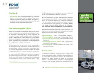 40
     Principles for Responsible
     Management Education




     Principio 4                                                   tal. Estos proyectos de investigación se enmarcan dentro
                                                                   de las líneas estratégicas del Plan EOI 2020
     • Investigación: Nos comprometeremos con una inves-
       tigación conceptual y empírica que permita mejorar          En una primera fase se están analizando 100 empresas
       nuestra comprensión acerca del papel, la dinámica e         de cinco sectores 5 x 20) de la Nueva Economía para de-
       el impacto de las corporaciones en la creación de valor     tectar las iniciativas de éxito que conﬁguran y determi-
       sostenible social, ambiental y económico.                   nan sus modelos de negocio. Los sectores que centrarán
                                                                   la investigación en esta fase son los siguientes: Econo-
                                                                   mía Social, Economía Digital, Industrias de la Creativi-
                                                                   dad, Industrias de Economía Abierta y Economía Verde
     Plan de investigación 20+20
                                                                   Para llevar a cabo este trabajo de campo extensivo, EOI
     Una de las actividades fundamentales de la Escuela es pro-    cuenta una red de investigadores en cinco universidades
     mover investigaciones conceptuales y empíricas que reve-      especializadas en los temas designados:
     len la realidad y la pujanza de las nuevas economías, de
     los nuevos modelos económicos por los que EOI apuesta.        • Economía Social – CIRIEC (Universidad de Valencia)
     Desde el Videcanato de Cultura digital se coordina el Plan    • Economía Digital – Universidad Politécnica de Madrid
     20-20 de Investigación1 cuyo propósito es dar cuenta y re-    • Industrias de la Creatividad – Universidad Autónoma
     pensar las tendencias y los problemas que afronta el futuro     de Madrid
     de la organización y gestión empresarial.                     • Industrias de Economía Abierta – MIK S. COOP (Uni-
                                                                     versidad de Mondragón)
     EOI está apostando por la transformación del paradigma        • Economía Verde – Universidad Pablo de Olavide / Uni-
     de representación de la economía española. Para eso es          versidad de Sevilla
     necesario hacer visible la economía de todos, y por tanto
     ser capaces de aprender y proponer modelos de gestión
     y organización abiertos a nuevos conceptos productivos.       Proyecto sectores


     En este sentido, EOI está llevando a cabo un programa         La dinámica de trabajo que ha guiado la primera fase
     de investigación, conversaciones y divulgación sobre ca-      de la investigación, cuyos resultados son accesibles en
     sos de éxito en empresas con experiencia en modelos de        la web de EOI, responde a un proceso de investigación
     experimentación organizacional, gestión abierta y digi-       abierta en el que el proceso de trabajo se documenta
                                                                   pública y sistemáticamente como fase o fragmento del
                                                                   resultado ﬁnal. Se trata, siguiendo la lógica propia de la
     1
         http://www.eoi.es/portal/guest/investigacion/proyectos




                                                                   11. Investigación, cultura digital y producción de conocimiento
 