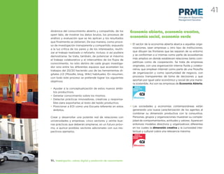 41
                                                                                                         Principles for Responsible
                                                                                                         Management Education



dinámica del conocimiento abierto y compartido, de los            Economía abierta, economía creativa,
open labs, de mostrar los datos brutos, los procesos de
análisis y evaluación que se les aplican y los resultados
                                                                  economía social, economía verde
que ﬁnalmente se obtienen. De esa manera, como proce-
                                                                  • El sector de la economía abierta abarca a aquellas orga-
so de investigación transparente y compartido, expuesto
                                                                    nizaciones, sean empresas u otro tipo de instituciones,
a la luz crítica de los pares y de los interesados, reutili-
                                                                    que diluyen las fronteras que las separan de su entorno
zar el trabajo realizado o refutarlo, incluso, si así pudiera
                                                                    y se conforman a sí mismas como parte de ecosistemas
demostrarse. Se trata, también, de potenciar al máximo
                                                                    más amplios en donde establecen relaciones tanto com-
el trabajo colaborativo y el intercambio de los ﬂujos de
                                                                    petitivas como de cooperación. Se trata de empresas
conocimiento, no sólo dentro de cada grupo investiga-
                                                                    originales, con una organización interna ﬂuida y colabo-
dor sino entre los diferentes equipos que acometen los
                                                                    rativa, que emplean Internet como parte de una ﬁlosofía
trabajos del 20/20 haciendo uso de las herramientas di-
                                                                    de organización y como oportunidad de negocio, con
gitales 2.0 (Moodle, blog, Wiki) habituales. En resumen,
                                                                    procesos transparentes de toma de decisiones y que
con todo este proceso se pretende lograr los siguientes
                                                                    aportan por igual valor económico y social de una mane-
objetivos:
                                                                    ra sostenible. Así son las empresas de Economía Abierta.
• Ayudar a la conceptualización de estos nuevos ámbi-
  tos productivos.
• Generar conocimiento sobre los mismos.
• Detectar prácticas innovadoras, creativas y responsa-
  bles para exportarlas al resto del tejido productivo.
• Posicionar a EOI como una Escuela referente en estos            • Las sociedades y economías contemporáneas están
  ámbitos.                                                          generando una nueva caracterización de los agentes al
                                                                    combinar su dimensión productiva con la consuntiva.
Crear y desarrollar una potente red de relaciones con               Personas, grupos y organizaciones muestran su comple-
universidades y empresas: cinco sectores y veinte bue-              jidad de comportamientos, actitudes y valores. Aparecen
nas prácticas que deberán ampliarse, en un futuro próxi-            entonces modelos directivos y organizativos diferentes
mo, a quince posibles sectores adicionales con sus res-             en los cuales la dimensión creativa y la curiosidad inte-
pectivos ejemplos.                                                  lectual y cultural cobra una relevancia máxima.




11. Investigación, cultura digital y producción de conocimiento
 