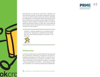 43
                                                                  Principles for Responsible
                                                                  Management Education



Para recoger un libro de los que hemos “liberado” tan
sólo tienes que acudir a la Escuela y preguntar en recep-
ción por el espacio Bookcrossing que hemos habilitado
en la Biblioteca. A continuación selecciona alguno de los
libros señalados como Bookcrossing, cógelo y llévatelo…
Después cuando tengas un segundo entra en la web de
Bookcrossing para informar al resto de la comunidad de
que los libros que te has llevado han encontrado un nue-
vo lector. Es muy sencillo!



  Además, si quieres puedes traer tus propios libros
  para que los registremos y aparezcan como libera-
  dos en la zona Bookcrossing de la Escuela. Te es-
  peramos!




Publicaciones
La línea de publicaciones de EOI pretende recoger parte
de la producción intelectual vinculada con las áreas es-
tratégicas recogidas en el Plan 20-20. La relación de úl-
timas publicaciones que se recogen en el Anexo I, mues-
tran la voluntad de la Escuela por producir y propagar
—bajo acceso abierto en su web—, conocimientos y valo-
res vinculados con sus áreas de desarrollo fundamental.




11. Investigación, cultura digital y producción de conocimiento
 