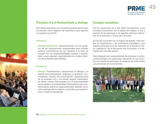 45
                                                                                                  Principles for Responsible
                                                                                                  Management Education




Principios 5 y 6 Partenariado y dialogo                      Consejos consultivos
EOI realiza reuniones con sus profesores/ras que forman      EOI ha constituido en el año 2010, formalmente, cinco
su Claustro, con el objetivo de transmitir lo que signiﬁca   Consejos Consultivos con el objeto de integrar la voz y
La experiencia de EOI                                        opinión de las empresas y los agentes externos implica-
                                                             dos en la evolución y futuro de la Escuela.

Principio 5                                                  El Consejo Consultivo es un órgano de debate, intercam-
                                                             bio de experiencias y de orientación estratégica cuyo
• Partenariado/Socios: Interactuaremos con los gesto-        objetivo principal es el de mantener en el tiempo la me-
  res de las corporaciones empresariales para ampliar        jor adaptación de la formación por la Escuela a la de-
  nuestro conocimiento de sus desafíos a la hora de          manda del mercado global.
  cumplir con sus responsabilidades sociales y ambien-
  tales y para explorar conjuntamente los modos efecti-      Está integrado por representantes de empresas e institu-
  vos de enfrentar tales desafíos.                           ciones privadas con posiciones relevantes en sus secto-
                                                             res con interés en participar en espacios de intercambio
                                                             y acumulación de conocimiento.
Principio 6

• Diálogo: Facilitaremos y apoyaremos el diálogo y el
  debate entre educadores, empresas, el gobierno, con-
  sumidores, medios, de comunicación, organizaciones
  de la sociedad civil y los demás grupos interesados,
  en temas críticos relacionados con la responsabilidad
  social global y la sostenibilidad. Entendemos que nues-
  tras propias prácticas organizacionales deberán servir
  como ejemplo de los valores y actitudes que transmiti-
  mos a nuestros estudiantes.




12. Diálogo y comunicación en abierto como piedra angular
 