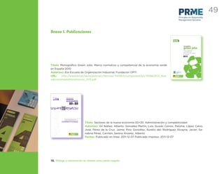 49
                                                                                                                                                                            Principles for Responsible
                                                                                                                                                                            Management Education




Anexo I. Publicaciones

                                                                                                                                        [verde]   economía




                                                                                                                                                                                              monográfico
                                                                                                                                                                                              green jobs
                                                                                                                                                                                              marco normativo
                                                                                                                                                                                              y competencial
                                                                                                                                                                                              de la economía verde
                                                                                                                                                                                              en españa
                                                                                                                                                                                              2010



Título: Monográﬁco Green Jobs. Marco normativo y competencial de la economía verde
en España 2010
Autor(es): Eoi Escuela de Organización Industrial, Fundación OPTI                                                                                                Observatorio de
                                                                                                                                                                 Prospectiva Tecnológica
                                                                                                                                                                 Industrial




URL:     http://www.eoi.es/savia/pubman/item/eoi:75008:5/component/eoi:75066/EOI_Nue-                                                          MINISTERIO
                                                                                                                                         DE INDUSTRIA, TURISMO
                                                                                                                                              Y COMERCIO
                                                                                                                                                                               Escuela de
                                                                                                                                                                               organización
                                                                                                                                                                               industrial




vaEconomiaAdministracion_2011.pdf




 [                         Sectores de la
   innovación y
   creatividad en la
     gestión
  empresarial      ]       nueva
                           economía
                                  20+20



                         Administración y
                       COMPETITIVIDAD
                                                                      Título: Sectores de la nueva economía 20+20. Administración y competitividad
                                                                      Autor(es): Gil Ibáñez, Alberto; González Martín, Luís; Guisán Ceinos, Paloma; López Calvo,
                                                                      José; Pérez de la Cruz, Jaime; Pino González, Aurelio del; Rodríguez Alcayna, Javier; Sa-
                                     MINISTERIO
                               DE INDUSTRIA, TURISMO
                                    Y COMERCIO
                                                       Escuela de
                                                       organización
                                                       industrial
                                                                      nabria Pérez, Carmen; Sereno Álvarez, Alberto
                                                                      Fechas: Publicado en línea: 2011-12-07 Publicado Impreso: 2011-12-07




12. Diálogo y comunicación en abierto como piedra angular
 
