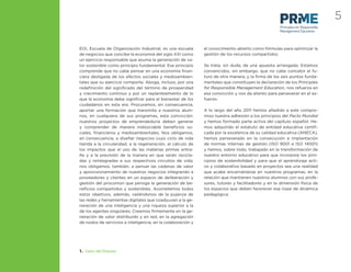 5
                                                                                                   Principles for Responsible
                                                                                                   Management Education



EOI, Escuela de Organización Industrial, es una escuela      el conocimiento abierto como fórmulas para optimizar la
de negocios que concibe la economía del siglo XXI como       gestión de los recursos compartidos.
un ejercicio responsable que asuma la generación de va-
lor sostenible como principio fundamental. Ese principio     Se trata, sin duda, de una apuesta arriesgada. Estamos
comprende que no cabe pensar en una economía ﬁnan-           convencidos, sin embargo, que no cabe concebir el fu-
ciera desligada de los efectos sociales y medioambien-       turo de otra manera, y la ﬁrma de los seis puntos funda-
tales que su ejercicio comporte. Aboga, incluso, por una     mentales que constituyen la declaración de los Principles
redeﬁnición del signiﬁcado del término de prosperidad        for Responsible Management Education, nos refuerza en
y crecimiento continuo y por un replanteamiento de lo        esa convicción y nos da aliento para perseverar en el es-
que la economía debe signiﬁcar para el bienestar de los      fuerzo.
ciudadanos en esta era. Procuramos, en consecuencia,
aportar una formación que transmita a nuestros alum-         A lo largo del año 2011 hemos añadido a este compro-
nos, en cualquiera de sus programas, esta convicción:        miso nuestra adhesión a los principios del Pacto Mundial
nuestros proyectos de emprendeduría deben generar            y hemos formado parte activa del capítulo español. He-
y comprender de manera indisociable beneﬁcios so-            mos adquirido el estatuto de entidad educativa certiﬁ-
ciales, ﬁnancieros y medioambientales. Nos obligamos,        cada por la excelencia de su calidad educativa (ANECA),
en consecuencia, a diseñar negocios cuyo ciclo de vida       hemos perseverado en la consecución e implantación
tienda a la circularidad, a la regeneración, al cálculo de   de normas internas de gestión (ISO 9001 e ISO 14001)
los impactos que el uso de las materias primas entra-        y hemos, sobre todo, trabajado en la transformación de
ñe y a la previsión de la manera en que serán recicla-       nuestro entorno educativo para que incorpore los prin-
das y reintegradas a sus respectivos circuitos de vida;      cipios de sostenibilidad y para que el aprendizaje acti-
nos obligamos, también, a pensar las cadenas de valor        vo y colaborativo basado en proyectos sea una realidad
y aprovisionamiento de nuestros negocios integrando a        que acabe encarnándose en nuestros programas, en la
proveedores y clientes en un espacio de deliberación y       relación que mantienen nuestros alumnos con sus profe-
gestión del procomún que persiga la generación de be-        sores, tutores y facilitadores y en la dimensión física de
neﬁcios compartidos y sostenibles. Acometemos todos          los espacios que deben favorecer esa clase de dinámica
estos objetivos, además, valiéndonos de la pujanza de        pedagógica.
las redes y herramientas digitales que coadyuvan a la ge-
neración de una inteligencia y una riqueza superior a la
de los agentes singulares. Creemos ﬁrmemente en la ge-
neración de valor distribuido y en red, en la agregación
de nodos de servicios e inteligencia, en la colaboración y




1. Carta del Director
 