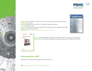 53
                                                                                                    Principles for Responsible
                                                                                                    Management Education




Título: Uso de las Web 2.0 como medio de transmisión y generación de conocimiento
Autor(es): Lara, Tíscar
Fechas: Publicado en línea: 2010-01-17 Publicado Impreso: 2010-01-01
Tipo: Artículo de revista
Resumen: Comunicar en red. Qué puede hacer la dirección de una fundación. Por dónde
empezar, una breve hoja de ruta.
Licencia: http://creativecommons.org/licenses/by-nc-sa/3.0/es/




                           Título: Las oportunidades sociales de la internacionalización de la base de la pirámide
                           Autor(es): EOI, Escuela de Organización Industrial Autora: Caren Vallejo Garcelán 2011




Casos generados en EOI
INGENASA Una PYME biotecnológica. Carmen Vallejo. 2011




12. Diálogo y comunicación en abierto como piedra angular
 