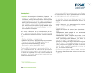 55
                                                                                                     Principles for Responsible
                                                                                                     Management Education




Principio 6                                                  Algunas de las prácticas organizacionales asumidas por
                                                             los órganos directivos de EOI, estrechamente vinculadas
• Diálogo: Facilitaremos y apoyaremos el diálogo y el        con el principio sexto de la declaración, son:
  debate entre educadores, empresas, el gobierno, con-
  sumidores, medios, de comunicación, organizaciones         • Por la paridad: alcanzar la paridad de género en el pro-
  de la sociedad civil y los demás grupos interesados, en      fesorado es un objetivo que esta previsto alcanzar en
  temas críticos relacionados con la responsabilidad so-       el 2015;
  cial global y la sostenibilidad. Entendemos que nues-      • Ayuda al desarrollo: el 1% de presupuesto EOI está de-
  tras propias prácticas organizacionales deberán servir       dicado a la cooperación al desarrollo.
  como ejemplo de los valores y actitudes que transmiti-
  mos a nuestros estudiantes.                                • Medio ambiente.
                                                               - Reducir el consumo de papel un 80% entre 2009 y
EOI asume el desarrollo de una política integral de cali-        2012.
dad y se da como marco de funcionamiento y referencia          - Calentamiento global: obtener en 2012 la certiﬁca-
la siguiente documentación avalada por las auditorías            ción de cero emisiones de C02.
ISO:                                                           - Calentamiento global: conseguir en 2012 que el 75%
                                                                 del personal y alumnos acudan a la Escuela en trans-
•   Política de calidad y medioambiente.                         porte público o bicicleta. Se habilita, a tal efecto, un
•   Objetivos de Calidad y Medioambiente anualidad 2010.         aparcamiento diferenciado para bicicletas;
•   Manual del Sistema de Calidad y medioambiente.             - Realizar un esfuerzo de ahorro energético ligado al
•   Declaración medioambiental 2011 Madrid.                      Plan de Ahorro y Eﬁciencia Energética en los ediﬁcios
•   Declaración medioambiental 2011 Sevilla.                     de la Administración General del Estado con el obje-
                                                                 tivo de reducir hasta 30 Toneladas de emisiones de
También EOI, ha obtenido la acreditación ANECA-AU-               CO2 en nuestras instalaciones.
DIT1 (Agencia Nacional de Evaluación de la Calidad y         • Igualdad de oportunidades: al menos el 25% de las pla-
Acreditación) con ello se quiere contribuir a la mejora de     zas gozarán de ayudas propias que permitan el acceso
la calidad del sistema de educación superior mediante la       a la Escuela.
evaluación, certiﬁcación y acreditación de enseñanzas,
profesorado e instituciones.




1
    http://www.aneca.es/ANECA




13. Prácticas organizacionales
 