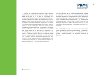 7
                                                                                                   Principles for Responsible
                                                                                                   Management Education



La Escuela de Organización Industrial fue la primera          EOI está decidida, en los nuevos escenarios que plantea
institución de nuestro país en ofrecer estudios de post-      el siglo XXI, a convertirse en referente europeo en las
grado en los años 50. En los años 60 fue pionera en la        escuelas de negocios comprometidas con la generación
incorporación de las nuevas tecnologías informáticas a        de valor sostenible, el diseño de nuevos negocios y ser-
la gestión empresarial. En la década de los 70 jugó un        vicios centrados en las necesidades y los intereses de
papel protagonista en la transición hacia la democracia       las personas, y el impulso de una nueva economía que,
ayudando a trasladar a la gestión empresarial los valores     teniendo en cuenta la ﬁnitud de los recursos con los que
cívicos de convivencia pacíﬁca y respeto por la diver-        opera, sea capaz de generar riqueza y prosperidad sos-
sidad. En los 80 comenzó su andadura en los primeros          tenibles.
programas de medio ambiente, camino que le ha llevado
a ser un referente y líder en el ámbito de la sostenibili-    Con ese ﬁn, EOI abraza los seis principios fundamentales
dad. Desde ﬁnales de los años 90 EOI incorporó a sus          de la declaración PRME y se compromete a implemen-
metodologías de enseñanza y aprendizaje la formación          tarlos de manera consecuente en sus actividades curri-
online y el blended learning, algo que ha facilitado sobre-   culares y extracurriculares y en la gestión misma de la
manera su implantación y extensión en toda Iberoamé-          Escuela.
rica. A lo largo de estos últimos cincuenta y cinco años,
por tanto, EOI se ha destacado por su apoyo sistemático
a la labor innovadora de los jóvenes emprendedores, pe-
queños empresarios y profesionales en ejercicio.




2. Presentación
 