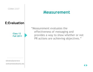COMM 2337
                                 Measurement

E:Evaluation
                        “Measurement evaluates the
                          effectiveness of messaging and
        Class 12
        Fall 2011         provides a way to show whether or not
                          PR actions are achieving objectives.”




@AndreaGenevieve
andream@stedwards.edu
 