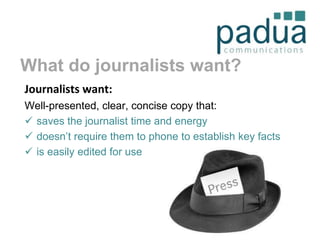 What do journalists want?
Journalists want:
Well-presented, clear, concise copy that:
 saves the journalist time and energy
 doesn’t require them to phone to establish key facts
 is easily edited for use

 