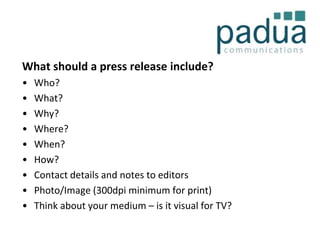 What should a press release include?
•
•
•
•
•
•
•
•
•

Who?
What?
Why?
Where?
When?
How?
Contact details and notes to editors
Photo/Image (300dpi minimum for print)
Think about your medium – is it visual for TV?

 