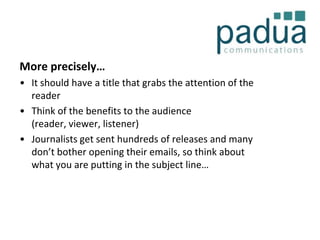 More precisely…
• It should have a title that grabs the attention of the
reader
• Think of the benefits to the audience
(reader, viewer, listener)
• Journalists get sent hundreds of releases and many
don’t bother opening their emails, so think about
what you are putting in the subject line…

 