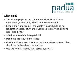What else?
• The 1st paragraph is crucial and should include all of your
why, where, when, who, what and how information
• Keep it short and simple – the whole release should be no
longer than 2 sides of A4 and if you can get everything on one
side, even better
• Job titles should not be capitalised
• Don’t use capitals, bold or italics
• Quotes – Use quotes to back up the story, where relevant (they
should be further down the release)
• Use the format - Name, title, company says: “…”

 