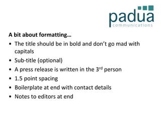A bit about formatting…
• The title should be in bold and don’t go mad with
capitals
• Sub-title (optional)
• A press release is written in the 3rd person
• 1.5 point spacing
• Boilerplate at end with contact details
• Notes to editors at end

 