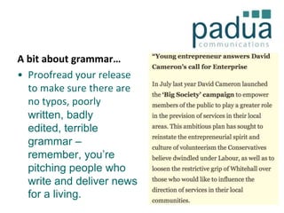A bit about grammar…
• Proofread your release
to make sure there are
no typos, poorly
written, badly
edited, terrible
grammar –
remember, you’re
pitching people who
write and deliver news
for a living.

 