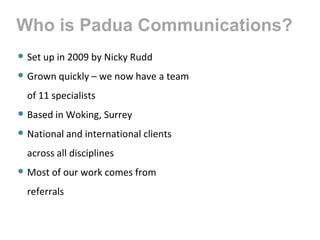Who is Padua Communications?
• Set up in 2009 by Nicky Rudd
• Grown quickly – we now have a team
of 11 specialists

• Based in Woking, Surrey
• National and international clients
across all disciplines

• Most of our work comes from
referrals

 