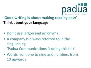 ‘Good writing is about making reading easy’
Think about your language
• Don’t use jargon and acronyms
• A company is always referred to in the
singular, eg.
‘Padua Communications is doing this talk’
• Words from one to nine and numbers from
10 upwards

 