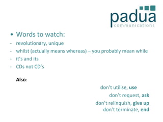 • Words to watch:
-

revolutionary, unique
whilst (actually means whereas) – you probably mean while
it’s and its
CDs not CD’s
Also:
don’t utilise, use
don’t request, ask
don’t relinquish, give up
don’t terminate, end

 
