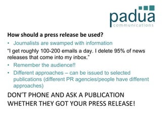 How should a press release be used?
• Journalists are swamped with information
“I get roughly 100-200 emails a day. I delete 95% of news
releases that come into my inbox.”
• Remember the audience!!
• Different approaches – can be issued to selected
publications (different PR agencies/people have different
approaches)

DON’T PHONE AND ASK A PUBLICATION
WHETHER THEY GOT YOUR PRESS RELEASE!

 