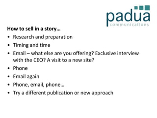 How to sell in a story…
• Research and preparation
• Timing and time
• Email – what else are you offering? Exclusive interview
with the CEO? A visit to a new site?
• Phone
• Email again
• Phone, email, phone…
• Try a different publication or new approach

 