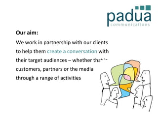 Our aim:
We work in partnership with our clients
to help them create a conversation with
their target audiences – whether that is
customers, partners or the media
through a range of activities

 