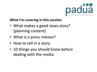 What I’m covering in this session:

• What makes a good news story?
(planning content)
• What is a press release?
• How to sell in a story
• 10 things you should know before
dealing with the media

 