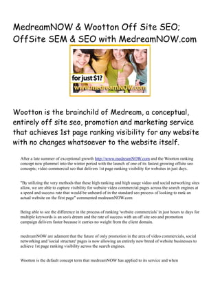 MedreamNOW & Wootton Off Site SEO;
OffSite SEM & SEO with MedreamNOW.com




Wootton is the brainchild of Medream, a conceptual,
entirely off site seo, promotion and marketing service
that achieves 1st page ranking visibility for any website
with no changes whatsoever to the website itself.

  After a late summer of exceptional growth http://www.medreamNOW.com and the Wootton ranking
  concept now plummel into the winter period with the launch of one of its fastest growing offsite seo
  concepts; video commercial seo that delivers 1st page ranking visibility for websites in just days.


  "By utilizing the very methods that these high ranking and high usage video and social networking sites
  allow, we are able to capture visibility for website video commercial pages across the search engines at
  a speed and success rate that would be unheard of in the standard seo process of looking to rank an
  actual website on the first page" commented medreamNOW.com


  Being able to see the difference in the process of ranking 'website commercials' in just hours to days for
  multiple keywords is an seo's dream and the rate of success with an off site seo and promotion
  campaign delivers faster because it carries no weight from the client domain.


  medreamNOW are adament that the future of only promotion in the area of video commercials, social
  networking and 'social structure' pages is now allowing an entirely new breed of website businesses to
  achieve 1st page ranking visibility across the search engines.


  Wootton is the default concept term that medreamNOW has applied to its service and when
 