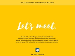 Let's meet.
BY JESSICA MILLER
THE PR 20/20 GUIDE TO MEANINGFUL MEETINGS
We meet a lot ... with colleagues, clients, boards and networks. 
Meetings are some of our most important communication opportunities.
Whether running or attending a meeting, there's a service level standard expected
across the agency. This deck outlines top meeting tips, resources and standards. 
 